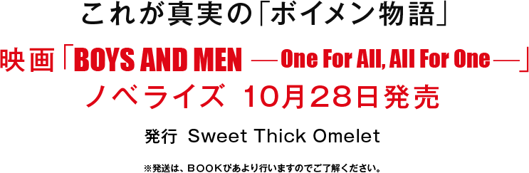 これが真実の「ボイメン物語」
映画「BOYS AND MEN　-One For All, All For One-」
ノベライズ 10月28日発売
発行　Sweet Thick Omelet
※発送は、ＢＯＯＫぴあより行いますのでご了解ください。